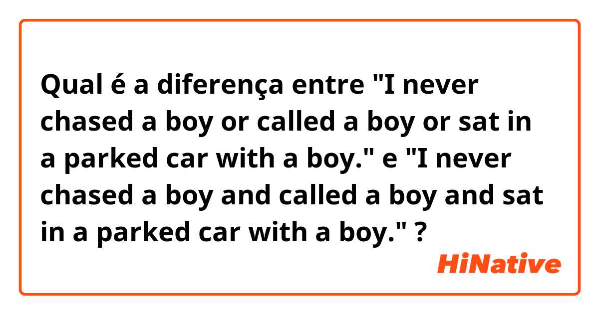 Qual é a diferença entre "I never chased a boy or called a boy or sat in a parked car with a boy." e "I never chased a boy and called a boy and sat in a parked car with a boy." ?