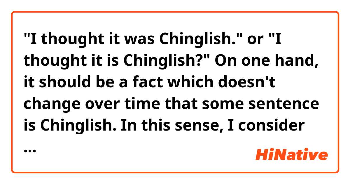 "I thought it was Chinglish." or "I thought it is Chinglish?"
On one hand, it should be a fact which doesn't change over time that some sentence is Chinglish. In this sense, I consider the latter to be correct. On the other hand, "thought" indicates the past tense, which justifies the former.