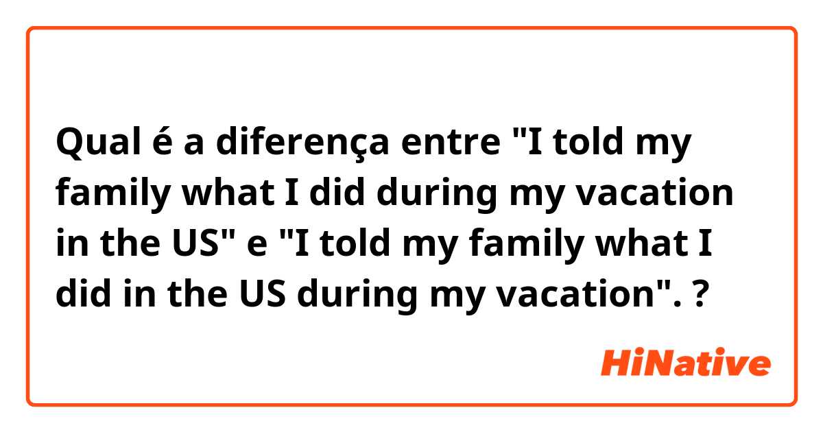 Qual é a diferença entre "I told my family what I did during my vacation in the US" e  "I told my family what I did in the US during my vacation". ?