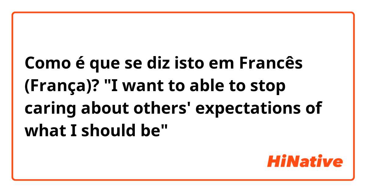 Como é que se diz isto em Francês (França)? "I want to able to stop caring about others' expectations of what I should be"