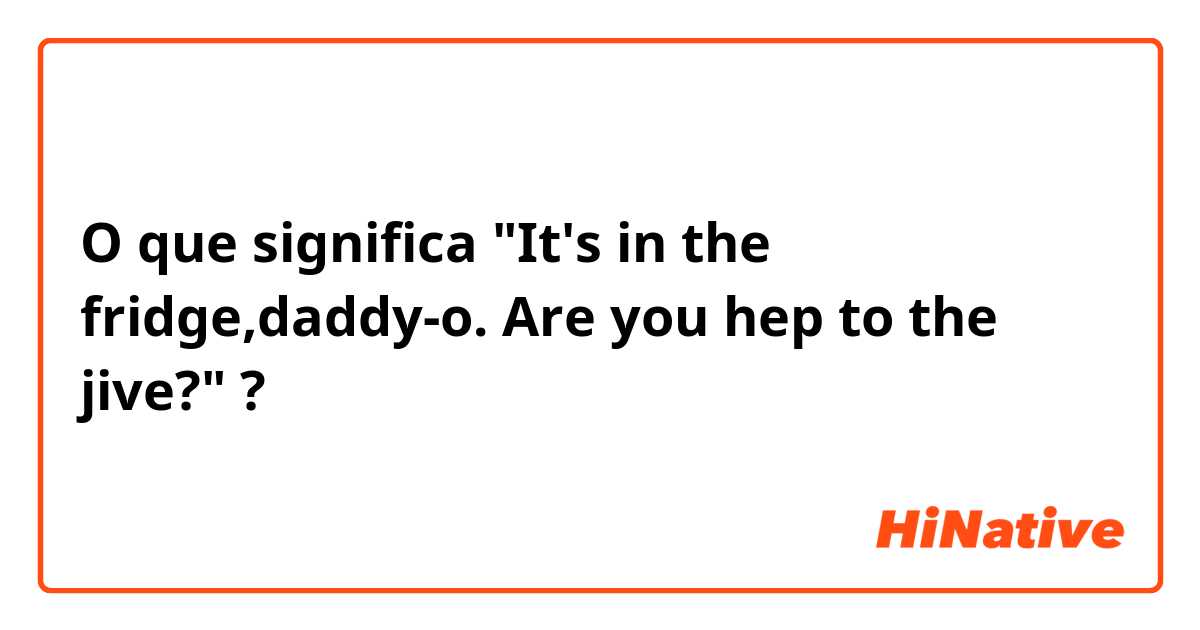 O que significa "It's in the fridge,daddy-o. Are you hep to the jive?"?