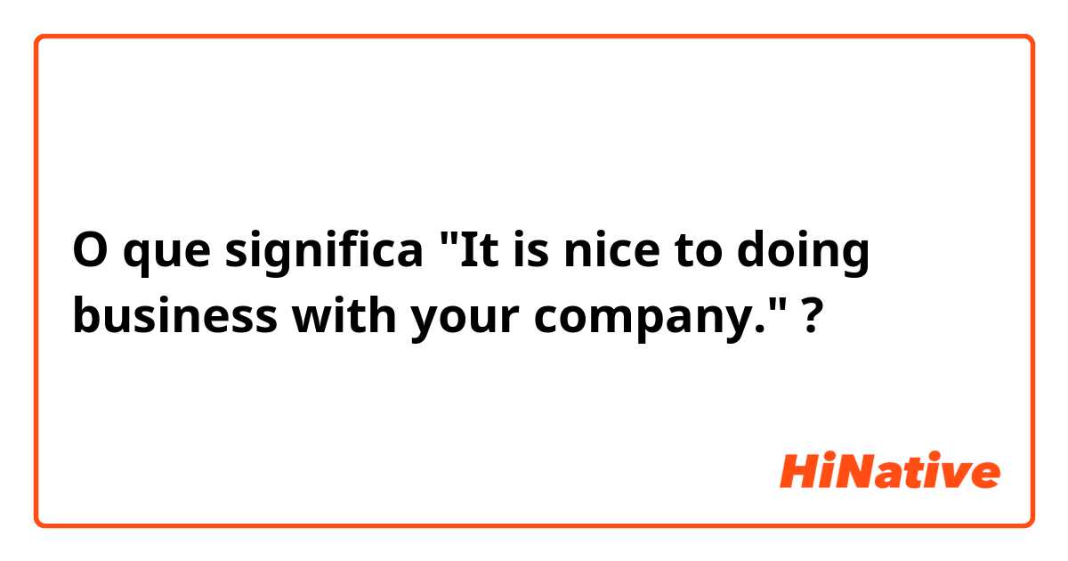 O que significa "It is nice to doing business with your company."?