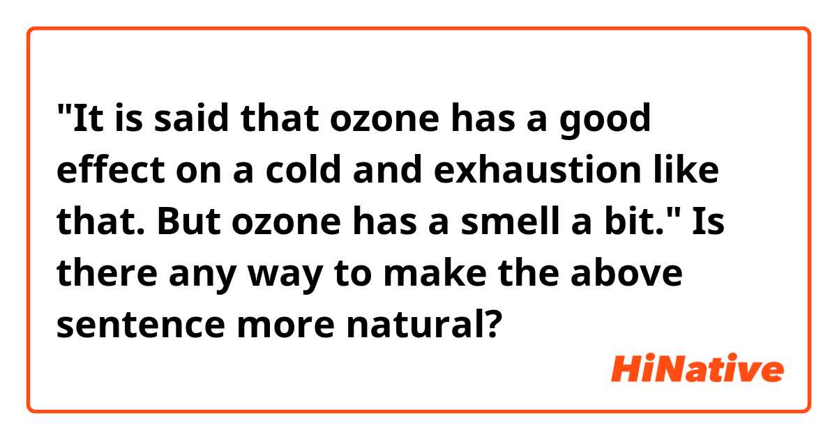 "It is said that ozone has a good effect on a cold and exhaustion like that.
But ozone has a smell a bit."

Is there any way to make the above sentence more natural?