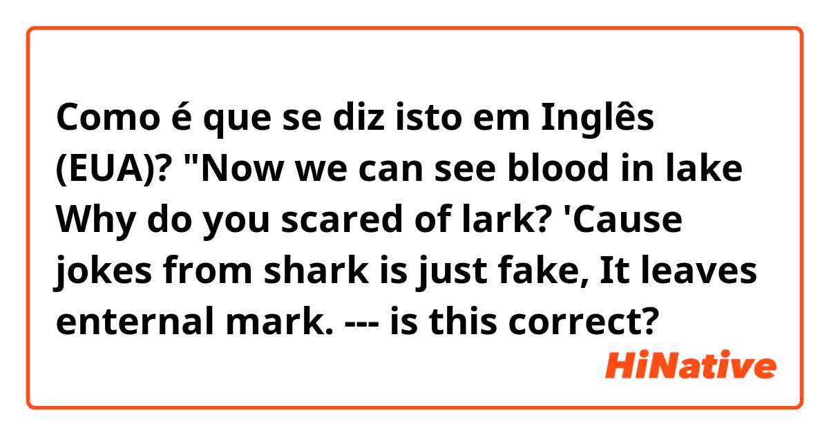 Como é que se diz isto em Inglês (EUA)? "Now we can see blood in lake
Why do you scared of lark?
'Cause jokes from shark is just fake,
It leaves enternal mark. --- is this correct? 