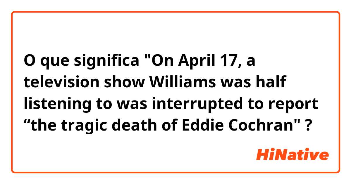 O que significa "On April 17, a television show Williams was half listening to was interrupted to report “the tragic death of Eddie Cochran"?