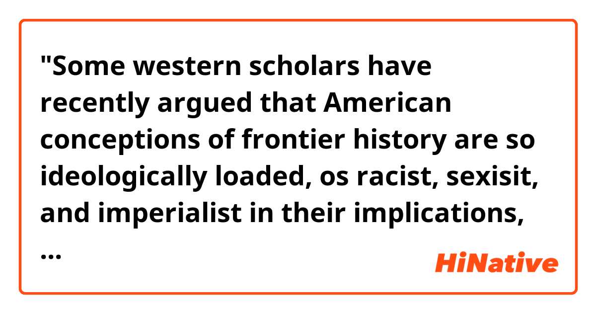 "Some western scholars have recently argued that American conceptions of frontier history are so ideologically loaded, os racist, sexisit, and imperialist in their implications, that it would be better not to use the word at all"
I think I almost got what he want to say, but what does "in their implication" means?
I understand that "implication" means "to include," but, "American conception of frontier history" in included in what?

