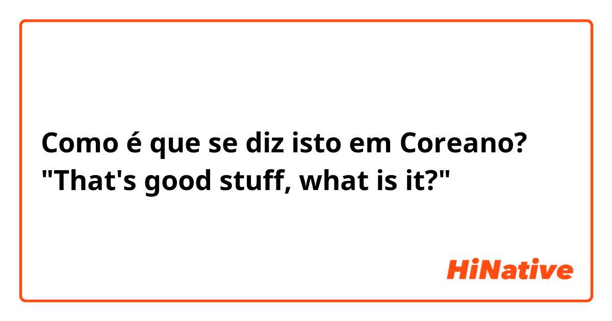 Como é que se diz isto em Coreano? "That's good stuff, what is it?"