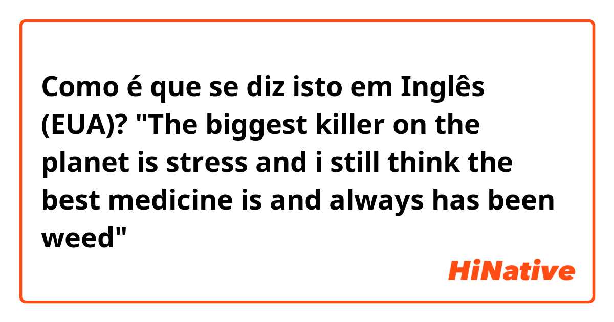 Como é que se diz isto em Inglês (EUA)? "The biggest killer on the planet is stress and i still think the best medicine is and always has been weed"