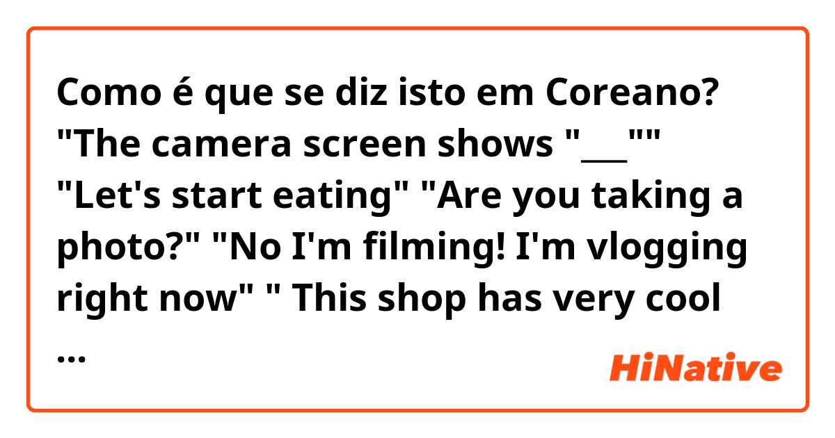 Como é que se diz isto em Coreano? "The camera screen shows "___"" 
"Let's start eating" 
"Are you taking a photo?"
"No I'm filming! I'm vlogging right now" 
" This shop has very cool staircases" 

