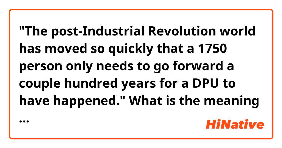 "The post-Industrial Revolution world has moved so quickly that a 1750 person only needs to go forward a couple hundred years for a DPU to have happened."
What is the meaning of 'that' is between 'quickly' and 'a 1750 person'?