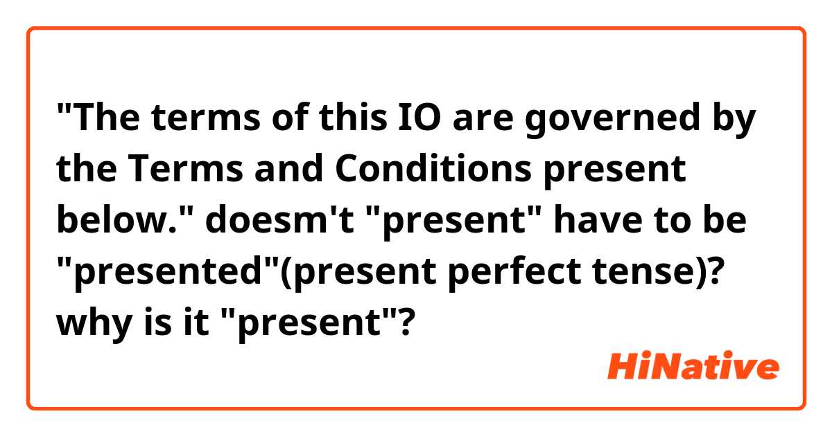 "The terms of this IO are governed by the Terms and Conditions present below."

doesm't "present" have to be "presented"(present perfect tense)?
why is it "present"?