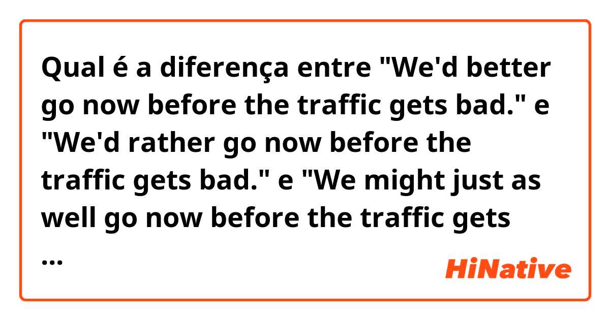 Qual é a diferença entre "We'd better go now before the traffic gets bad." e "We'd rather go now before the traffic gets bad." e "We might just as well go now before the traffic gets bad." ?