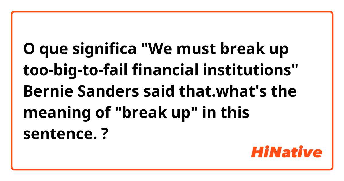 O que significa "We must break up too-big-to-fail financial institutions" Bernie Sanders said that.what's the meaning of "break up" in this sentence.?