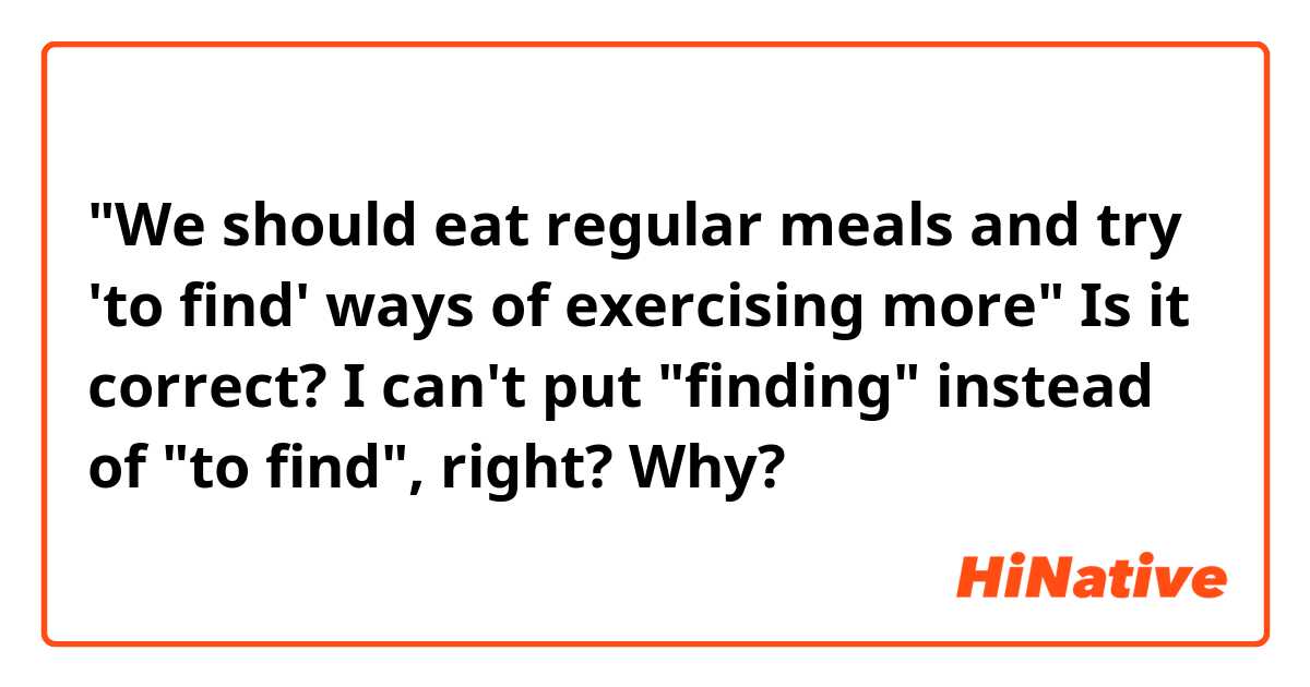 "We should eat regular meals and try 'to find' ways of exercising more"

Is it correct? I can't put "finding" instead of "to find", right? Why?
