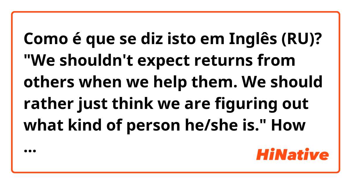 Como é que se diz isto em Inglês (RU)? "We shouldn't expect returns from others when we help them. We should rather just think we are figuring out what kind of person he/she is." How can I say this naturally?