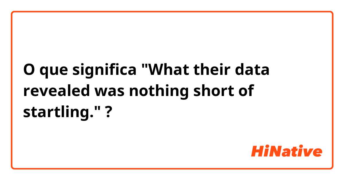 O que significa "What their data revealed was nothing short of startling."?