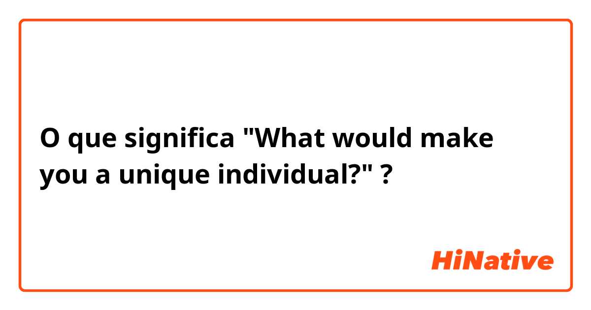 O que significa "What would make you a unique individual?"?