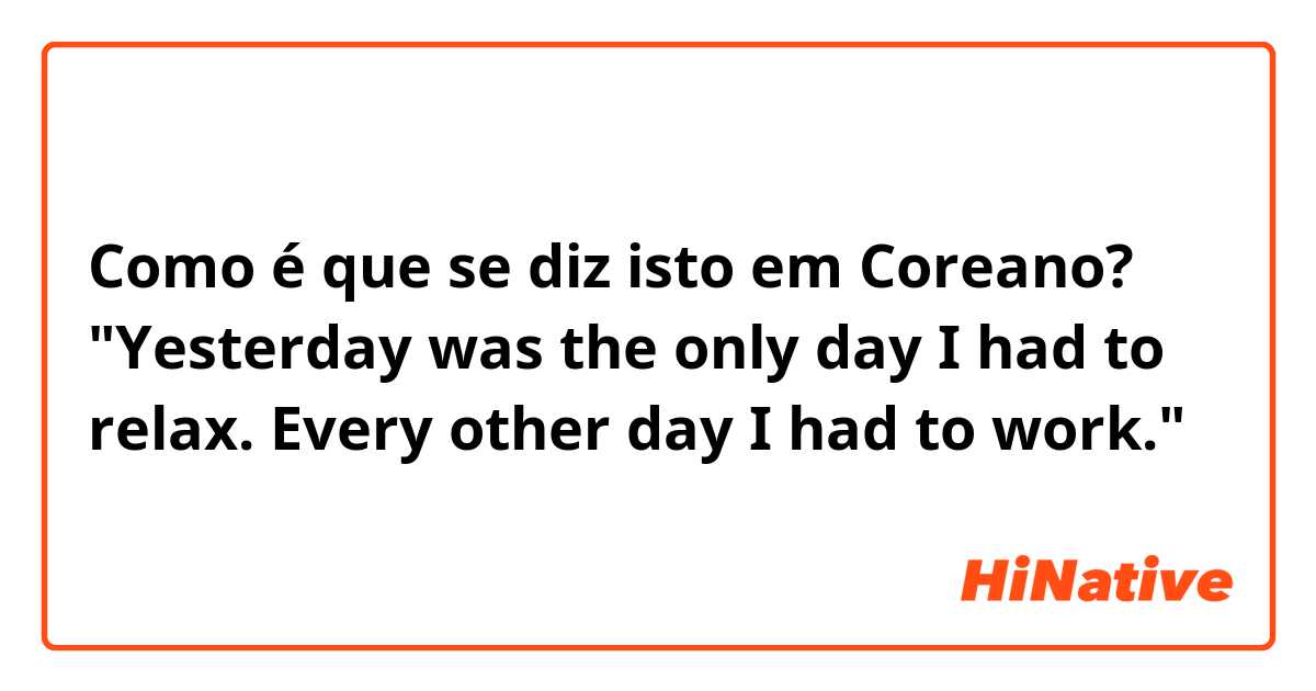 Como é que se diz isto em Coreano? "Yesterday was the only day I had to relax. Every other day I had to work."
