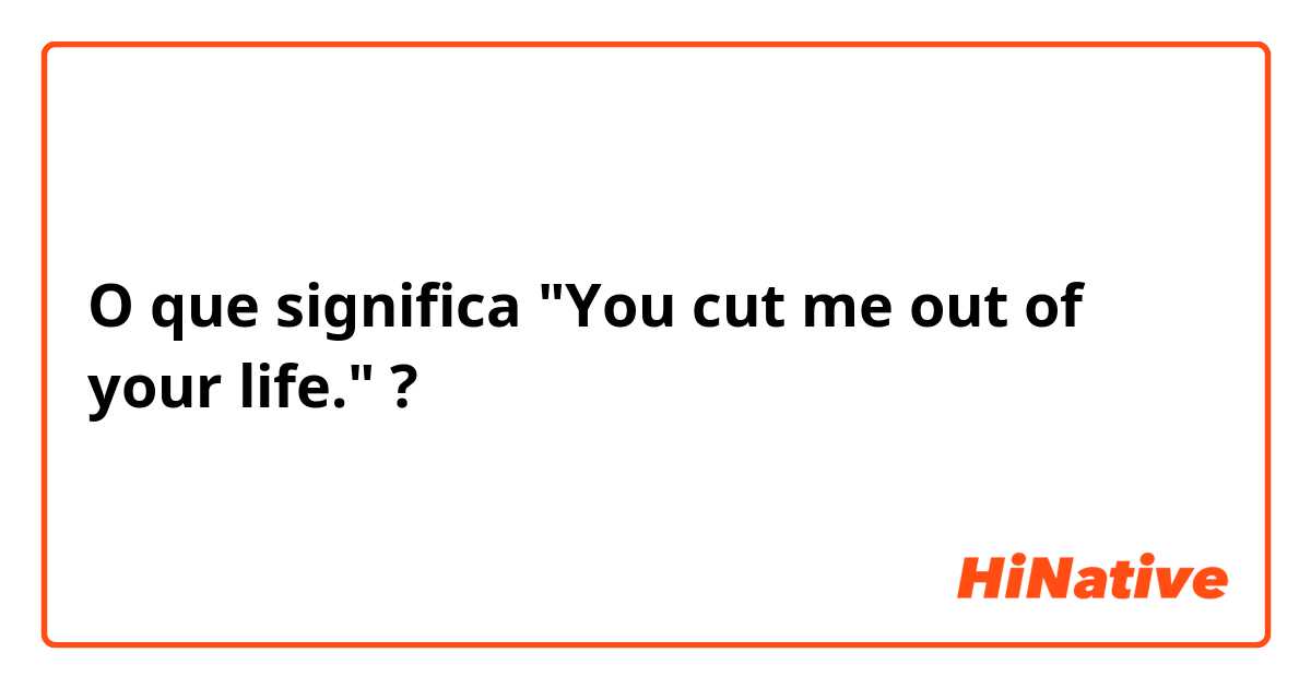 O que significa "You cut me out of your life."?