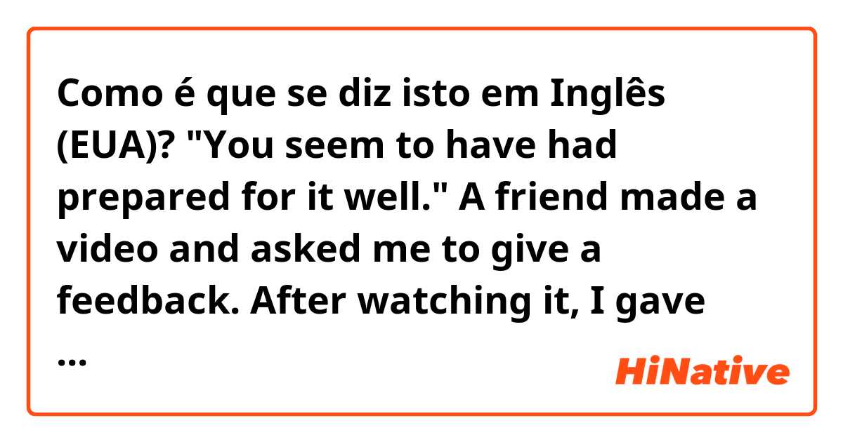 Como é que se diz isto em Inglês (EUA)? "You seem to have had prepared for it well." 

A friend made a video and asked me to give a feedback. After watching it, I gave the above comment. The question is: 

Is the phrasing of it GRAMMATICALLY correct?