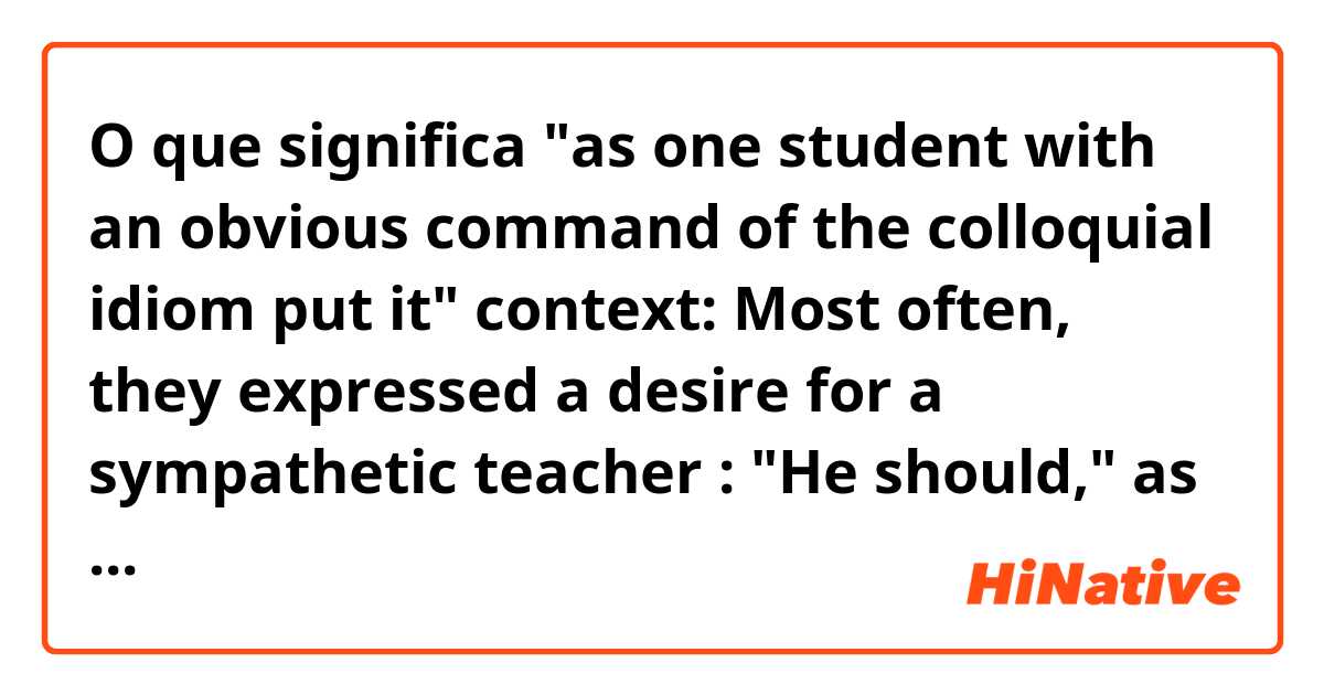 O que significa "as one student with an obvious command of the colloquial idiom put it"
context:
Most often, they expressed a desire for a sympathetic teacher : "He should," as one student with an obvious command of the colloquial idiom put it, "be on our wavelength."?