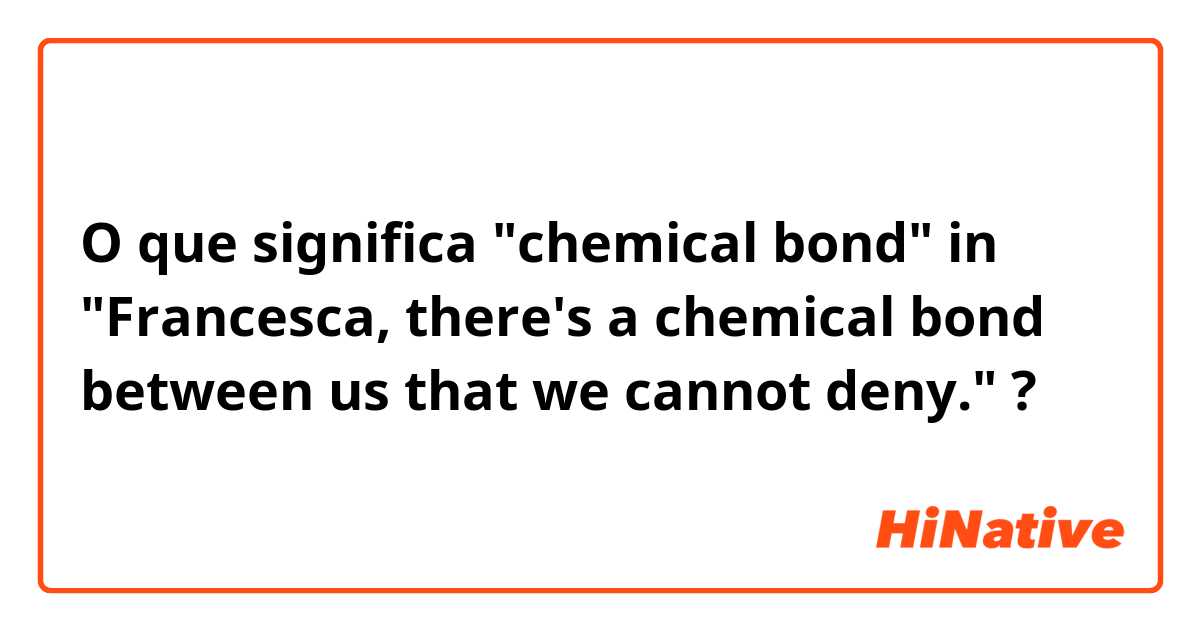 O que significa "chemical bond" in "Francesca, there's a chemical bond between us that we cannot deny."?