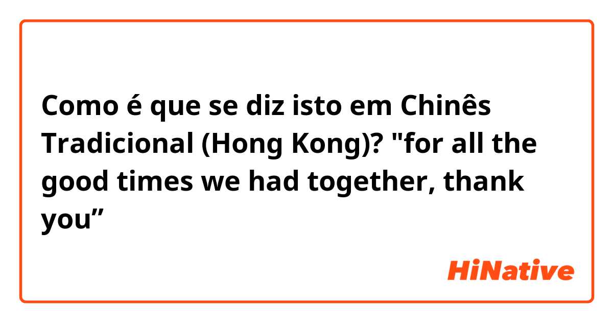 Como é que se diz isto em Chinês Tradicional (Hong Kong)? "for all the good times we had together, thank you”