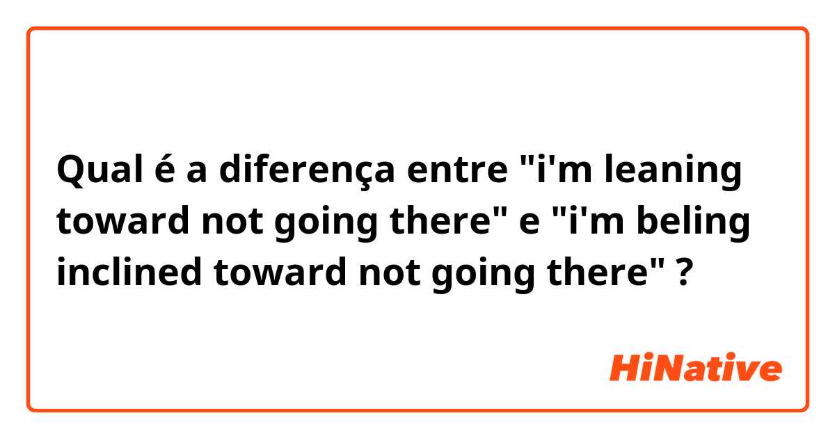 Qual é a diferença entre "i'm leaning toward not going there" e "i'm beling inclined toward not going there" ?