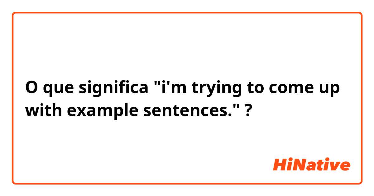 O que significa "i'm trying to come up with example sentences."?