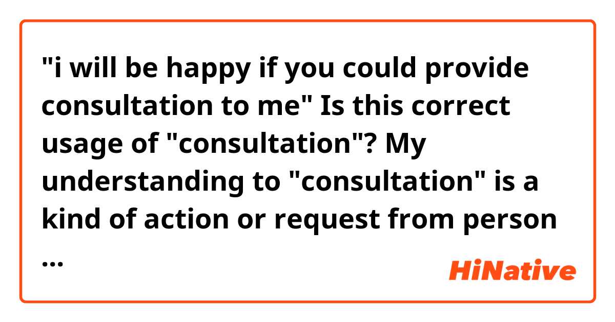 "i will be happy if you could provide consultation to me" Is this correct usage of "consultation"?  My understanding to "consultation" is a kind of action or request from person who wants advise from expert. So, should I say "i will be happy if you could accept my consultaiton to you about ...."? 