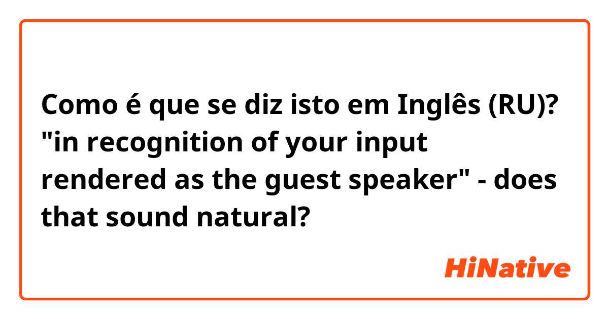 Como é que se diz isto em Inglês (RU)? "in recognition of your input rendered as the guest speaker" - does that sound natural?
