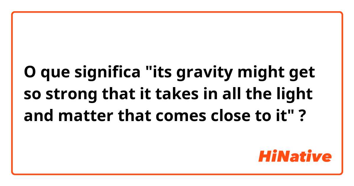 O que significa "its gravity might get so strong that it takes in all the light and matter that comes close to it"?