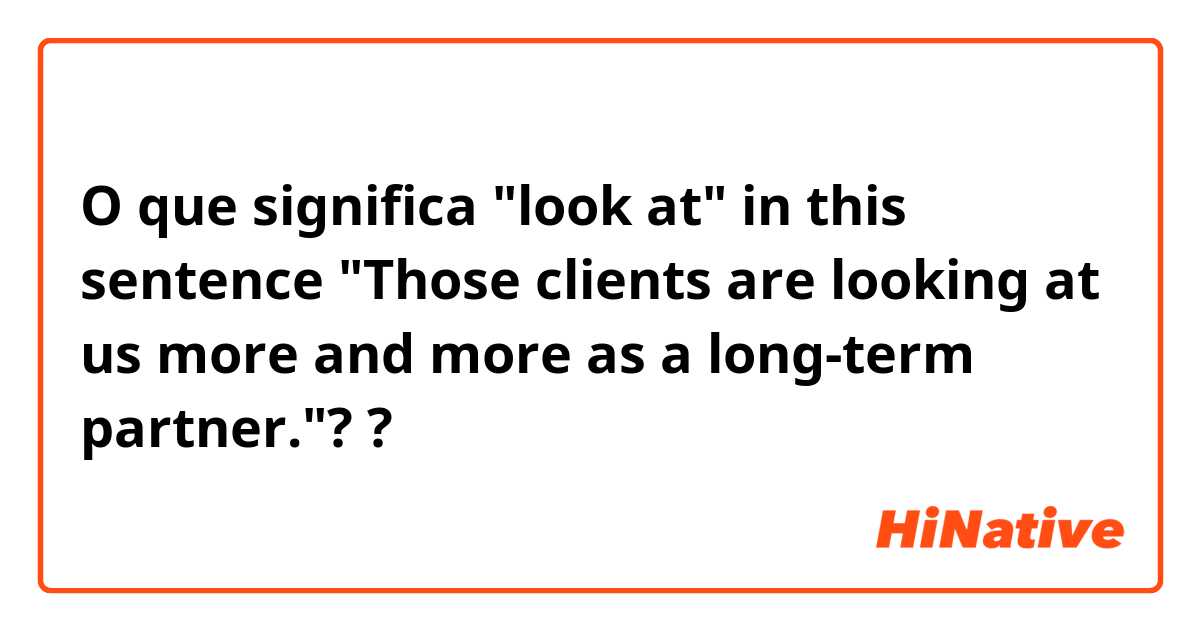 O que significa  "look at" in this sentence "Those clients are looking at us more and more as a long-term partner."??