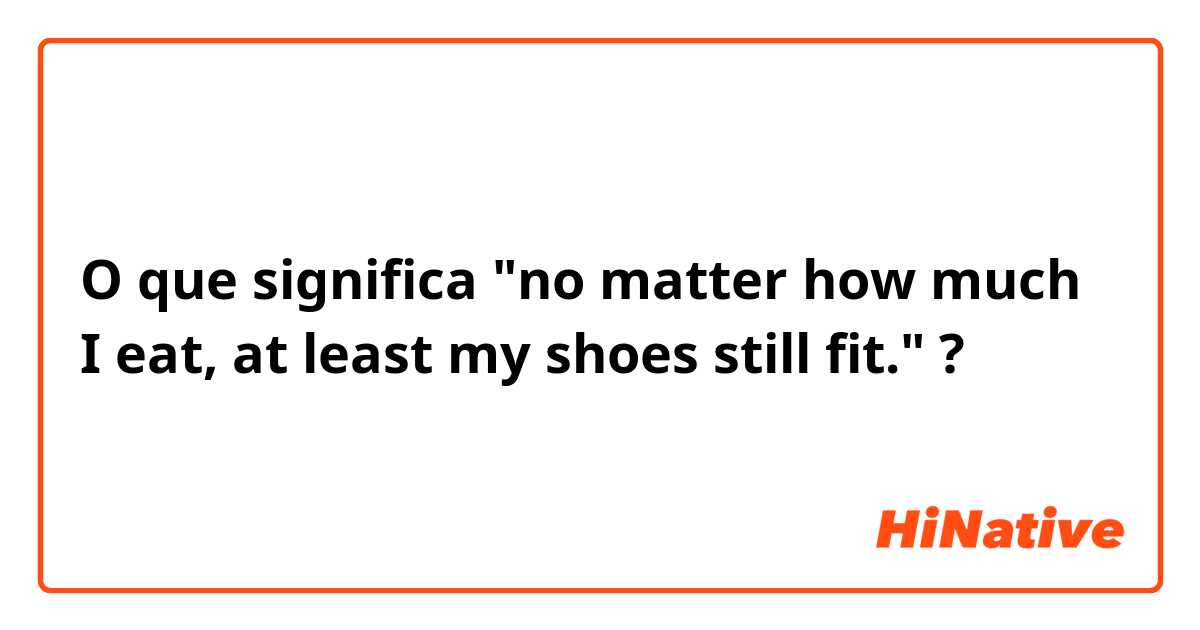 O que significa "no matter how much I eat, at least my shoes still fit."?