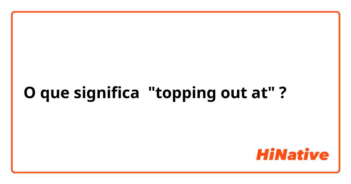 O que significa "topping out at"?