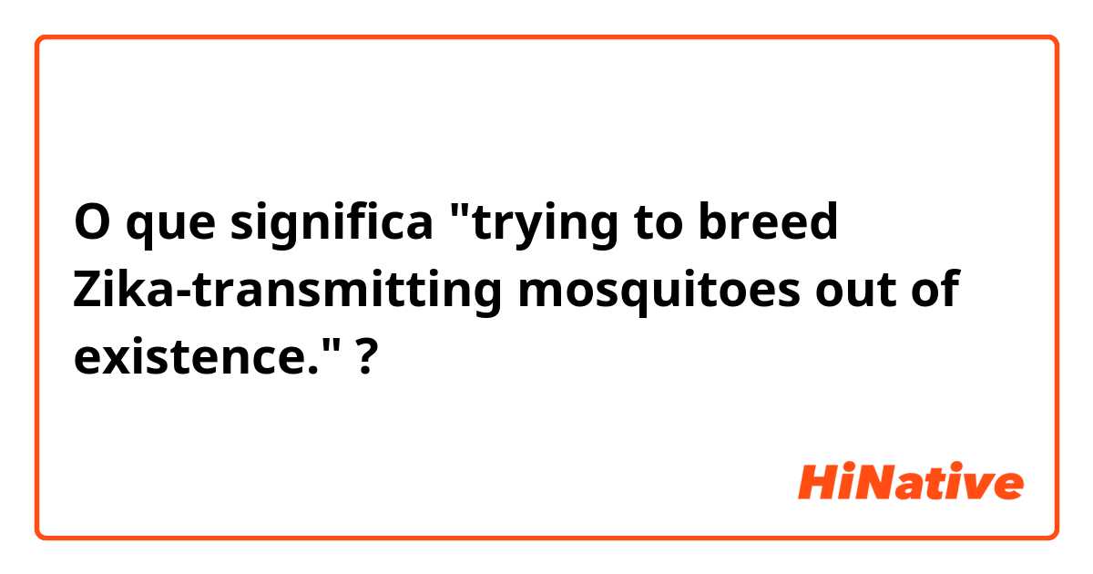 O que significa "trying to breed Zika-transmitting mosquitoes out of existence."?