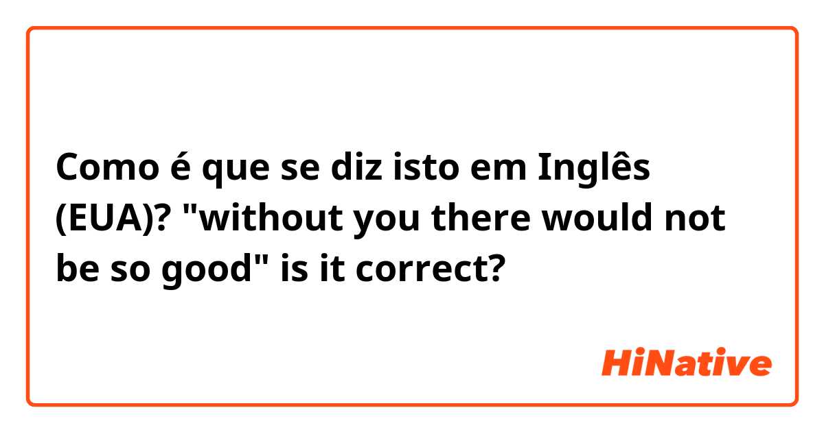 Como é que se diz isto em Inglês (EUA)? "without you there would not be so good" is it correct? 