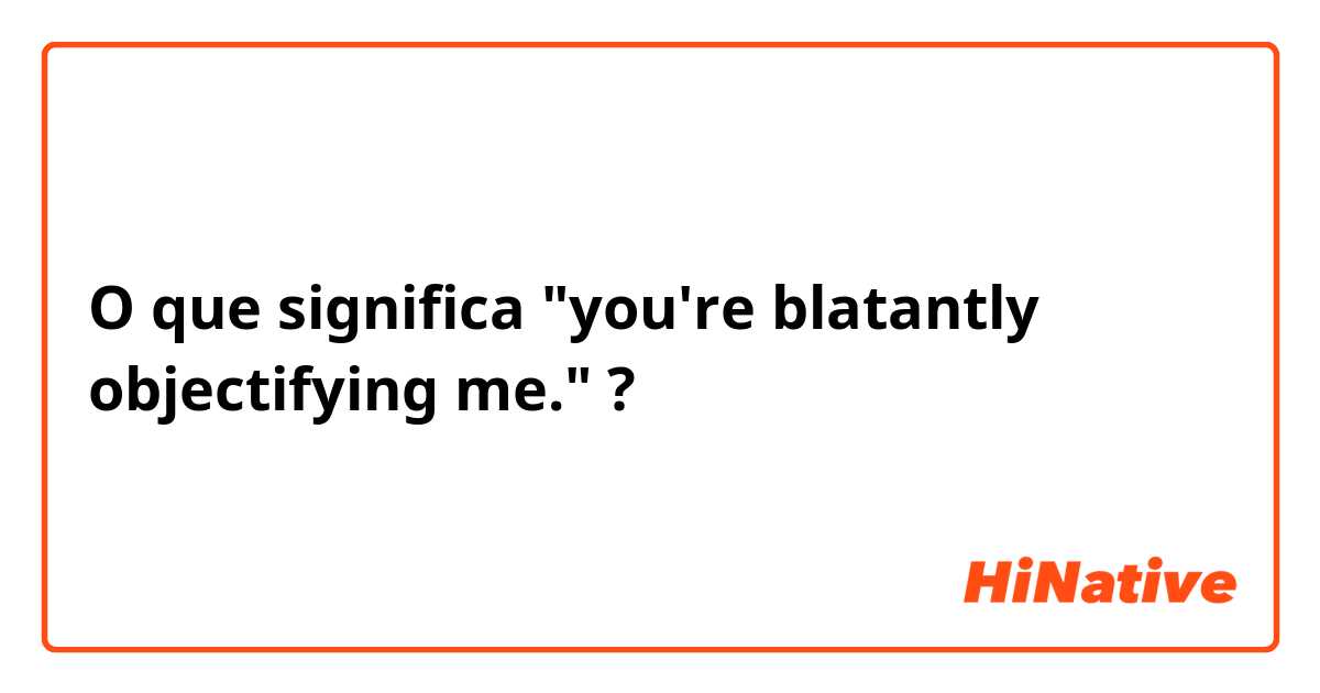 O que significa  "you're blatantly objectifying me."?