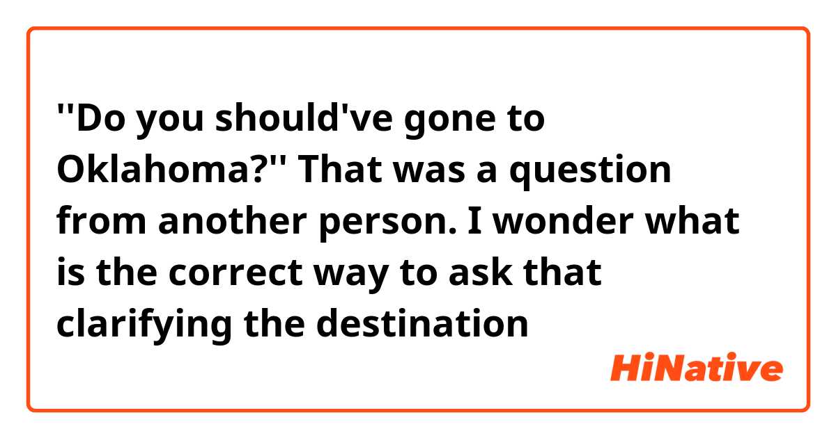 ''Do you should've gone to Oklahoma?''

That was a question from another person.
I wonder what is the correct way to ask that clarifying the destination