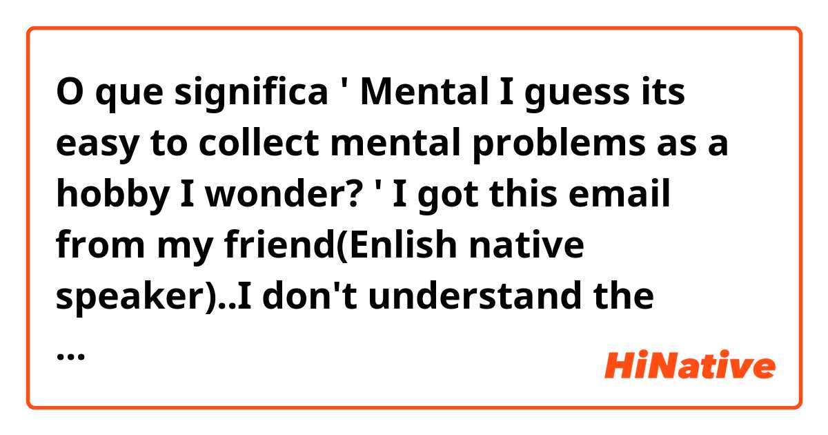 O que significa ' Mental I guess its easy to collect mental problems as a hobby I wonder? ' 

I got this email from my friend(Enlish native speaker)..I don't understand the nuance. Do you think that is this rude expession? ?
