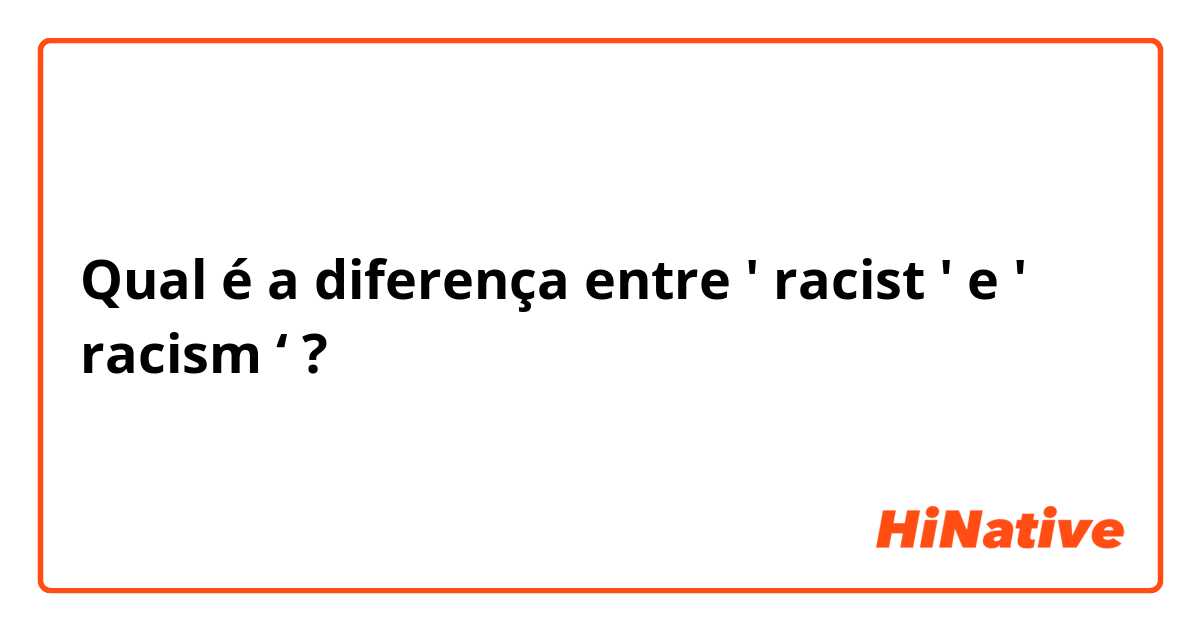 Qual é a diferença entre ' racist ' e ' racism ‘  ?