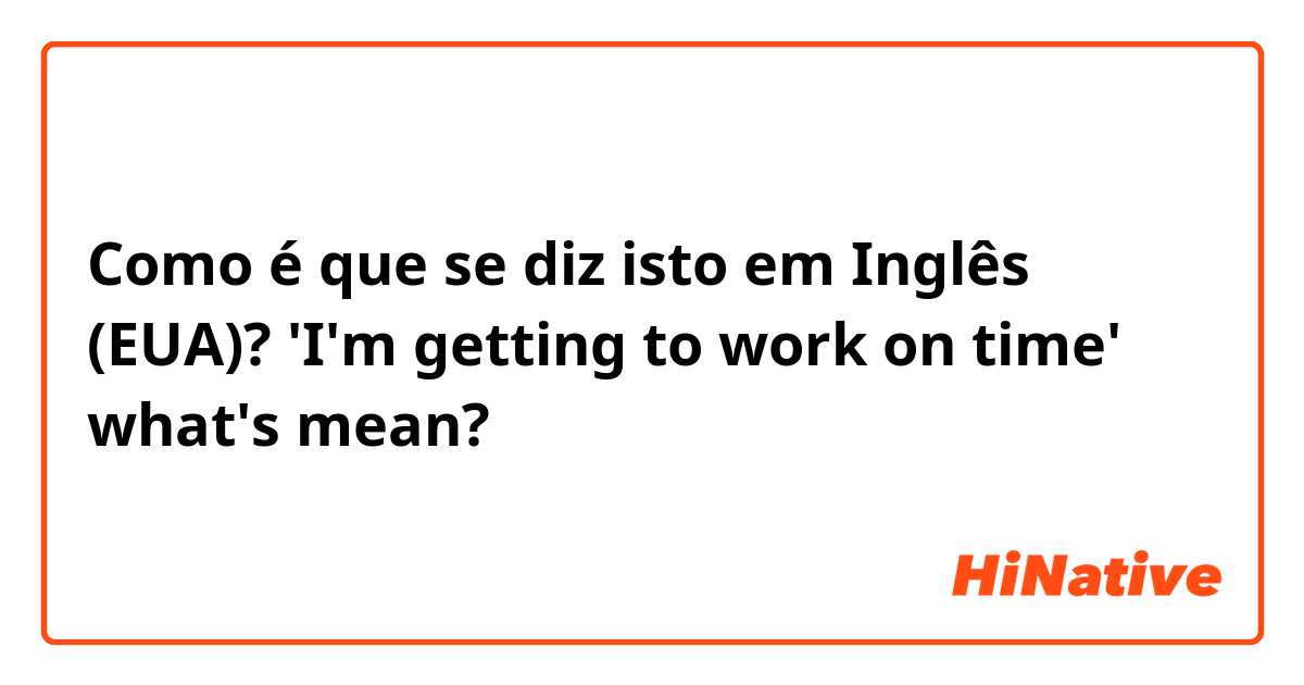 Como é que se diz isto em Inglês (EUA)? 'I'm getting to work on time' what's mean?