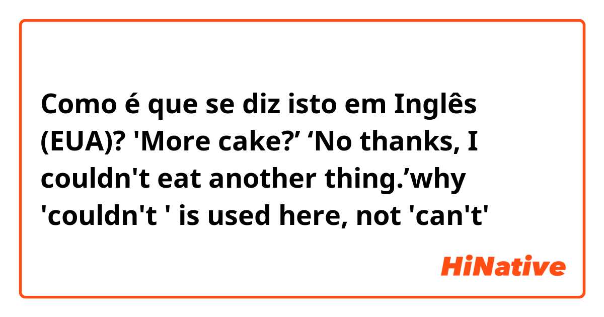 Como é que se diz isto em Inglês (EUA)? 'More cake?’ ‘No thanks, I couldn't eat another thing.’why 'couldn't ' is used here, not 'can't'？