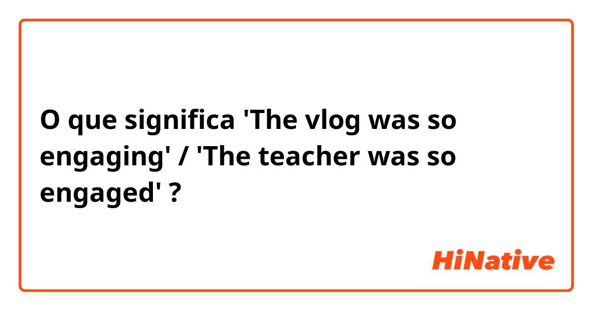 O que significa 'The vlog was so engaging' / 'The teacher was so engaged'?