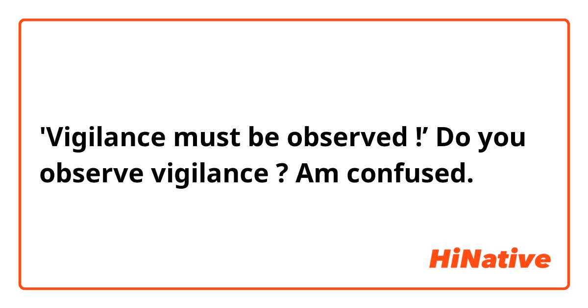 'Vigilance must be observed !’ 

Do you observe vigilance ? Am confused.