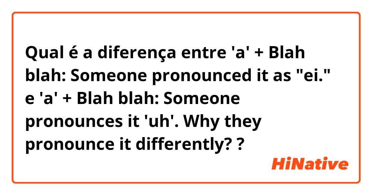 Qual é a diferença entre 'a' + Blah blah: Someone pronounced it as "ei." e 'a' + Blah blah: Someone pronounces it 'uh'. Why they pronounce it differently? ?