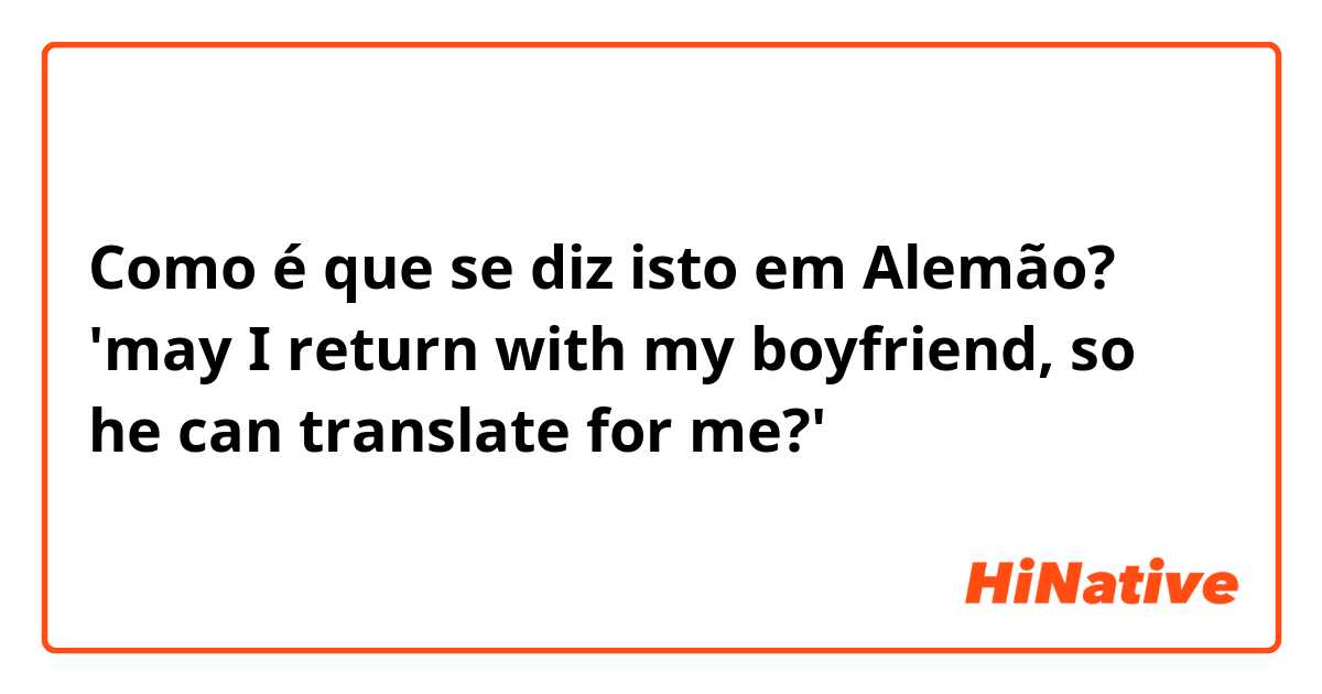 Como é que se diz isto em Alemão? 'may I return with my boyfriend, so he can translate for me?'
