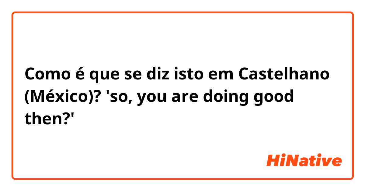 Como é que se diz isto em Castelhano (México)? 'so, you are doing good then?'