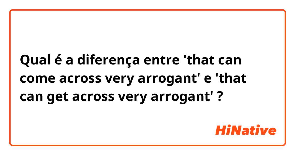 Qual é a diferença entre 'that can come across very arrogant' e 'that can get across very arrogant' ?
