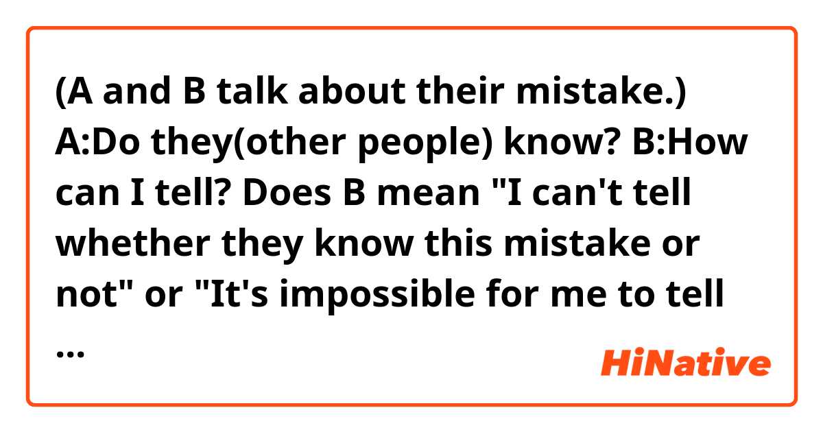 (A and B talk about their mistake.) 
A:Do they(other people) know?    B:How can I tell?
Does B mean "I can't tell whether they know this mistake or not"  or  "It's impossible for me to tell them about this mistake" ?


